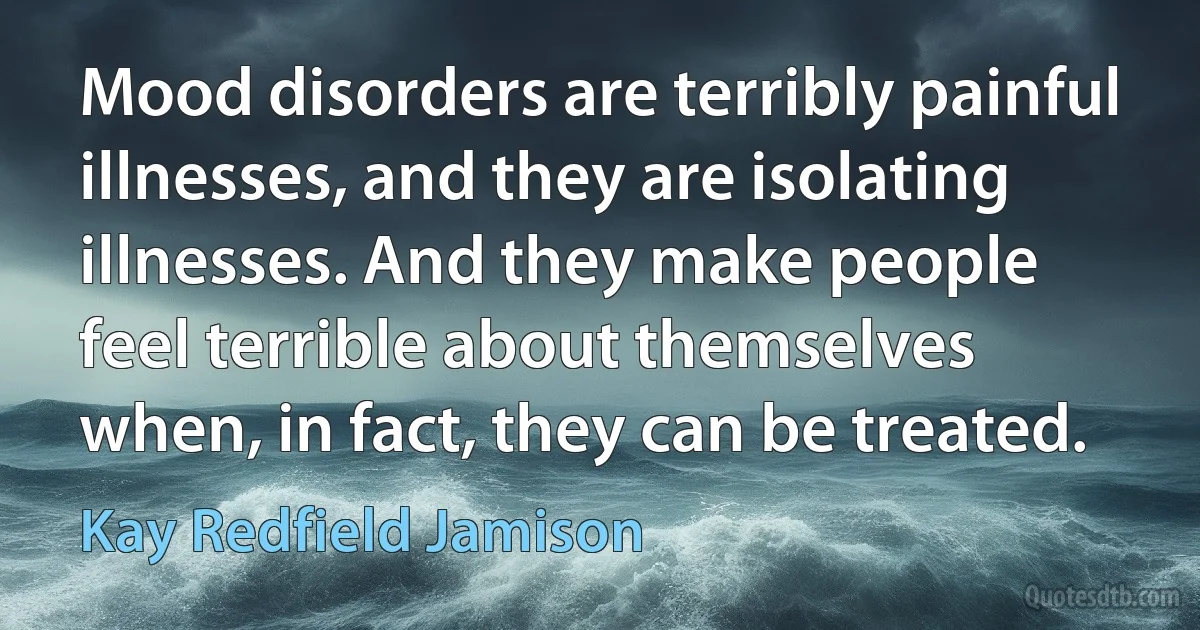 Mood disorders are terribly painful illnesses, and they are isolating illnesses. And they make people feel terrible about themselves when, in fact, they can be treated. (Kay Redfield Jamison)