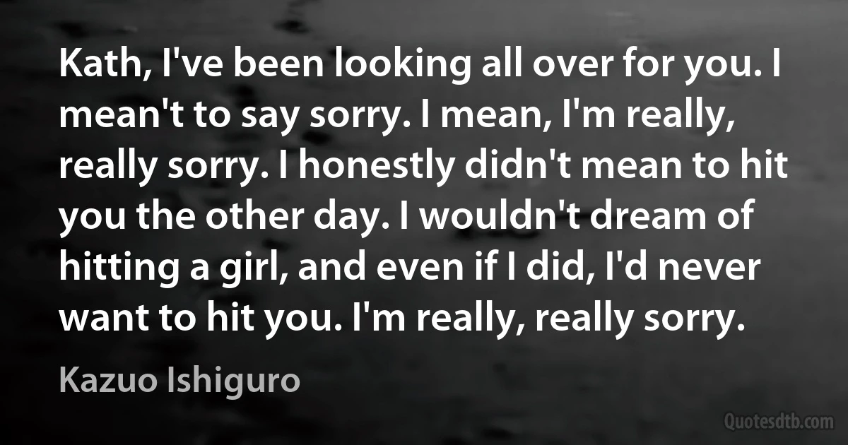 Kath, I've been looking all over for you. I mean't to say sorry. I mean, I'm really, really sorry. I honestly didn't mean to hit you the other day. I wouldn't dream of hitting a girl, and even if I did, I'd never want to hit you. I'm really, really sorry. (Kazuo Ishiguro)