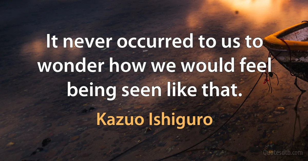 It never occurred to us to wonder how we would feel being seen like that. (Kazuo Ishiguro)