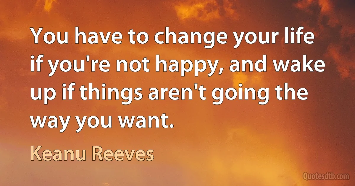 You have to change your life if you're not happy, and wake up if things aren't going the way you want. (Keanu Reeves)