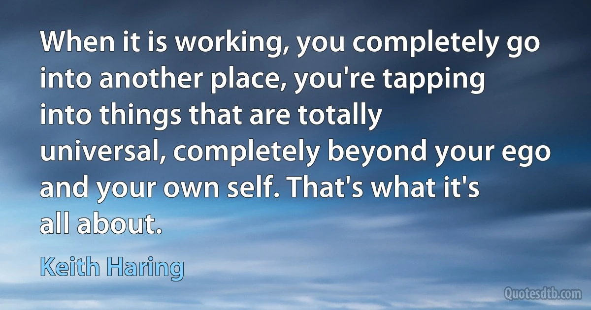 When it is working, you completely go into another place, you're tapping into things that are totally universal, completely beyond your ego and your own self. That's what it's all about. (Keith Haring)