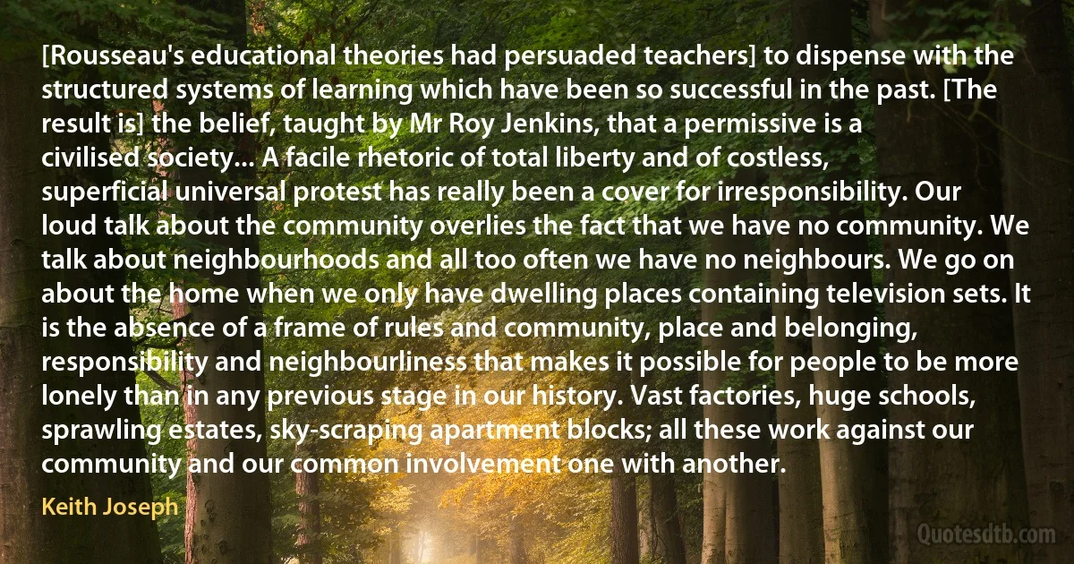 [Rousseau's educational theories had persuaded teachers] to dispense with the structured systems of learning which have been so successful in the past. [The result is] the belief, taught by Mr Roy Jenkins, that a permissive is a civilised society... A facile rhetoric of total liberty and of costless, superficial universal protest has really been a cover for irresponsibility. Our loud talk about the community overlies the fact that we have no community. We talk about neighbourhoods and all too often we have no neighbours. We go on about the home when we only have dwelling places containing television sets. It is the absence of a frame of rules and community, place and belonging, responsibility and neighbourliness that makes it possible for people to be more lonely than in any previous stage in our history. Vast factories, huge schools, sprawling estates, sky-scraping apartment blocks; all these work against our community and our common involvement one with another. (Keith Joseph)