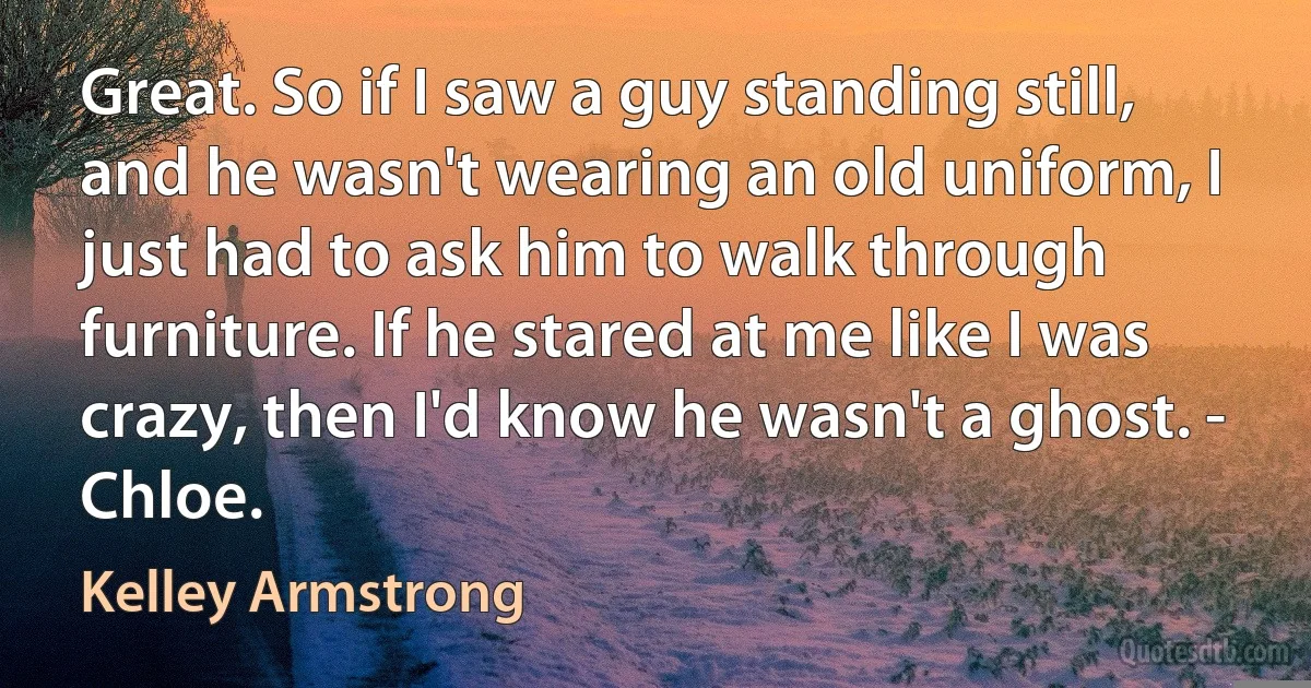 Great. So if I saw a guy standing still, and he wasn't wearing an old uniform, I just had to ask him to walk through furniture. If he stared at me like I was crazy, then I'd know he wasn't a ghost. - Chloe. (Kelley Armstrong)