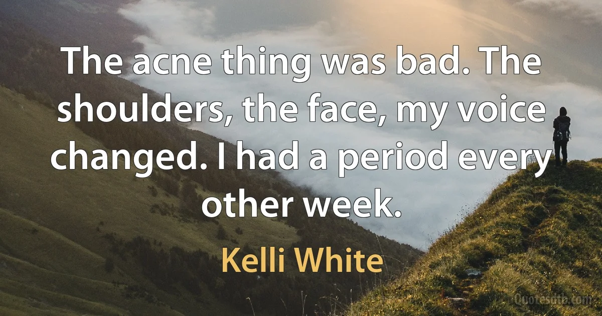 The acne thing was bad. The shoulders, the face, my voice changed. I had a period every other week. (Kelli White)