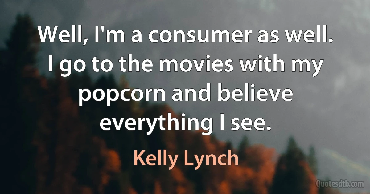 Well, I'm a consumer as well. I go to the movies with my popcorn and believe everything I see. (Kelly Lynch)