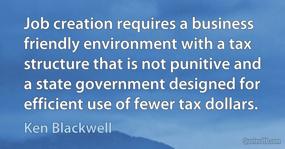 Job creation requires a business friendly environment with a tax structure that is not punitive and a state government designed for efficient use of fewer tax dollars. (Ken Blackwell)