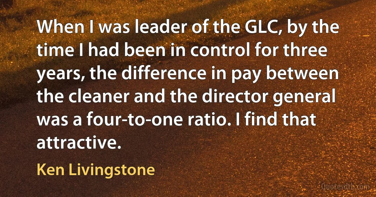 When I was leader of the GLC, by the time I had been in control for three years, the difference in pay between the cleaner and the director general was a four-to-one ratio. I find that attractive. (Ken Livingstone)