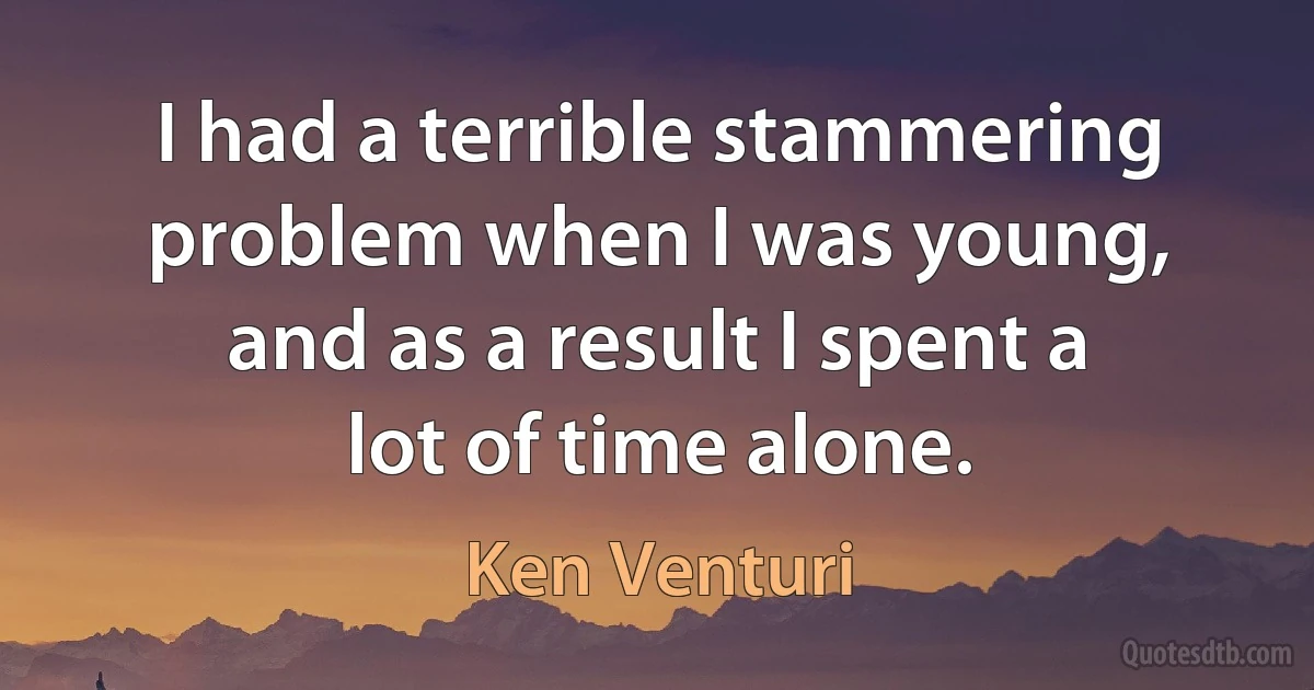 I had a terrible stammering problem when I was young, and as a result I spent a lot of time alone. (Ken Venturi)