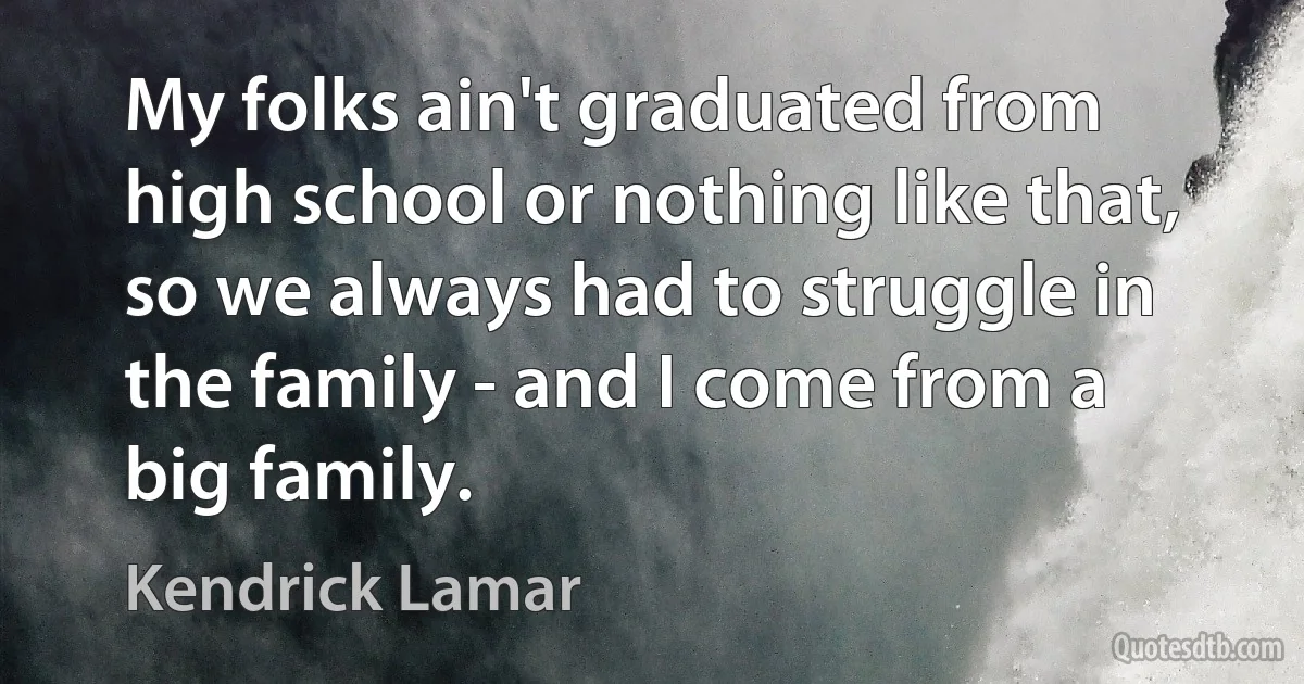 My folks ain't graduated from high school or nothing like that, so we always had to struggle in the family - and I come from a big family. (Kendrick Lamar)