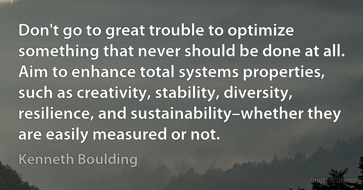 Don't go to great trouble to optimize something that never should be done at all. Aim to enhance total systems properties, such as creativity, stability, diversity, resilience, and sustainability–whether they are easily measured or not. (Kenneth Boulding)