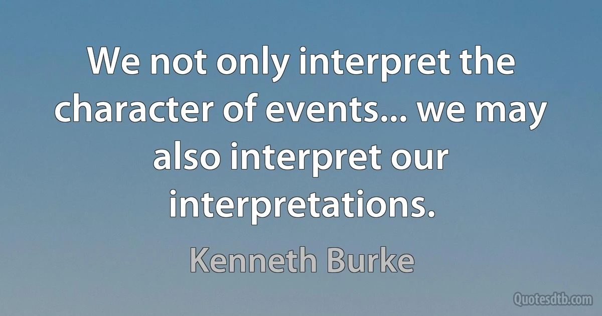 We not only interpret the character of events... we may also interpret our interpretations. (Kenneth Burke)