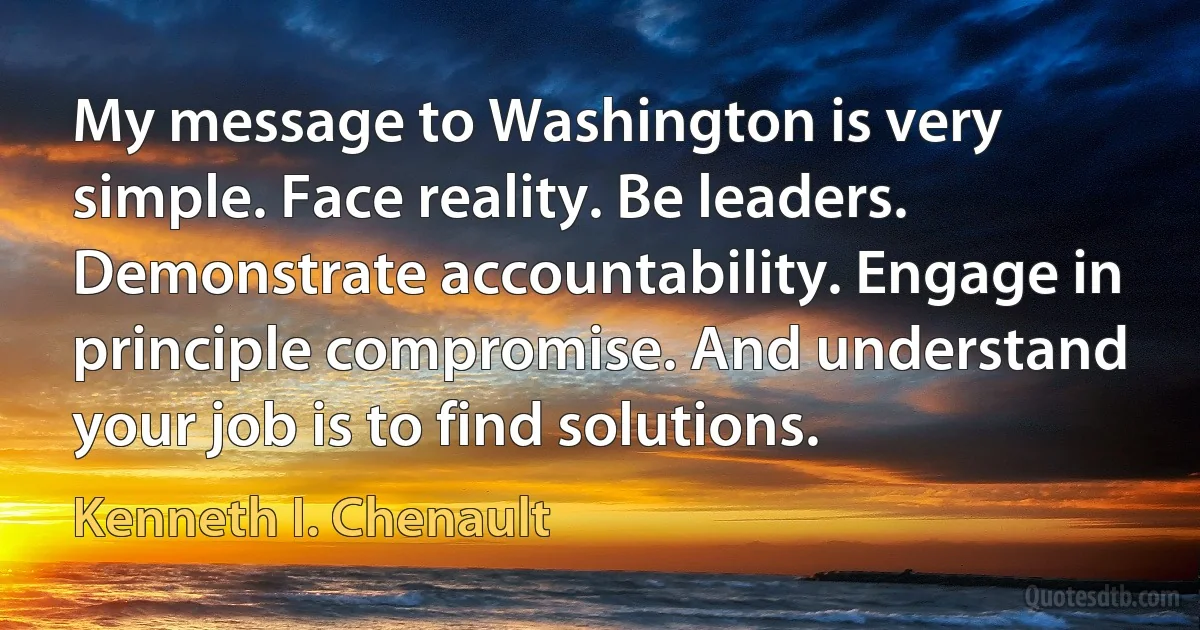 My message to Washington is very simple. Face reality. Be leaders. Demonstrate accountability. Engage in principle compromise. And understand your job is to find solutions. (Kenneth I. Chenault)