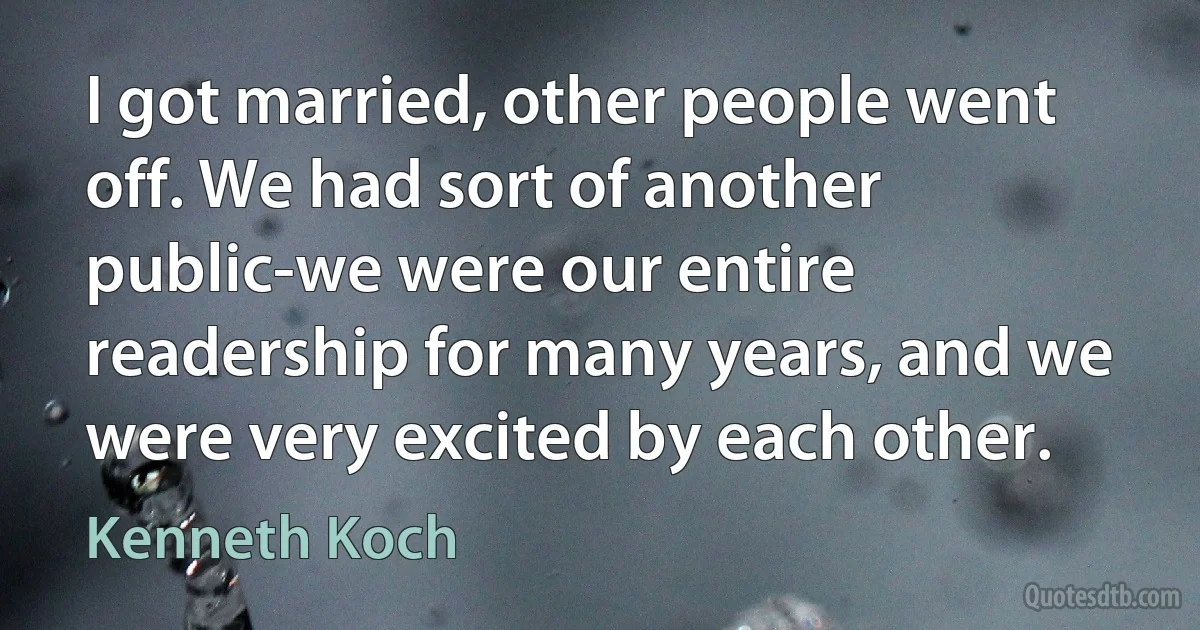 I got married, other people went off. We had sort of another public-we were our entire readership for many years, and we were very excited by each other. (Kenneth Koch)