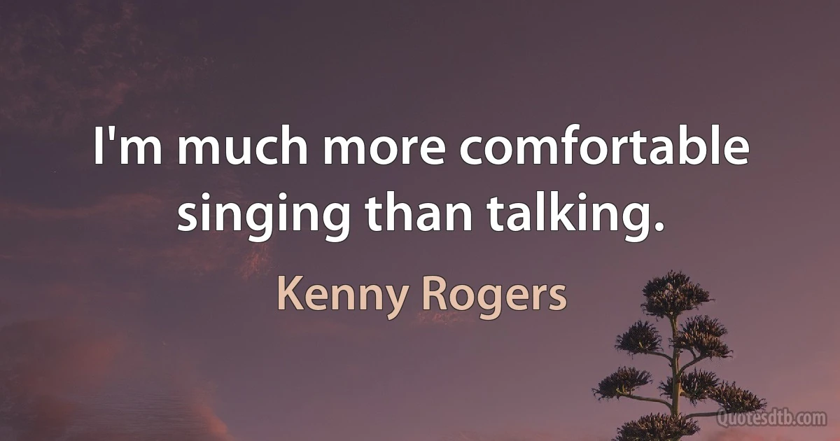 I'm much more comfortable singing than talking. (Kenny Rogers)