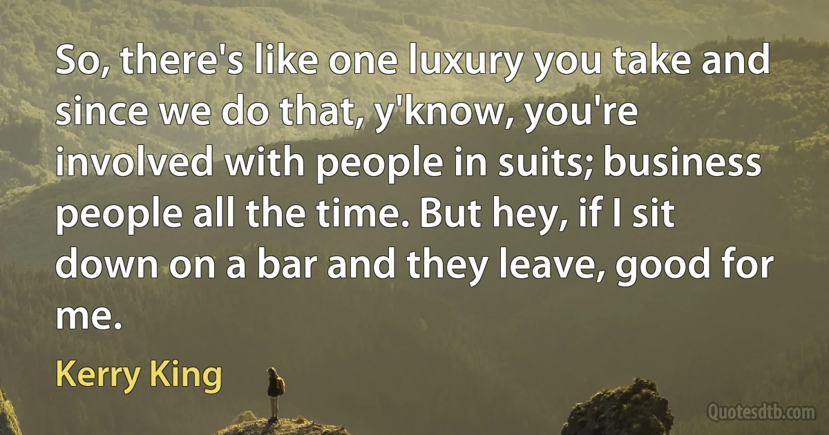 So, there's like one luxury you take and since we do that, y'know, you're involved with people in suits; business people all the time. But hey, if I sit down on a bar and they leave, good for me. (Kerry King)