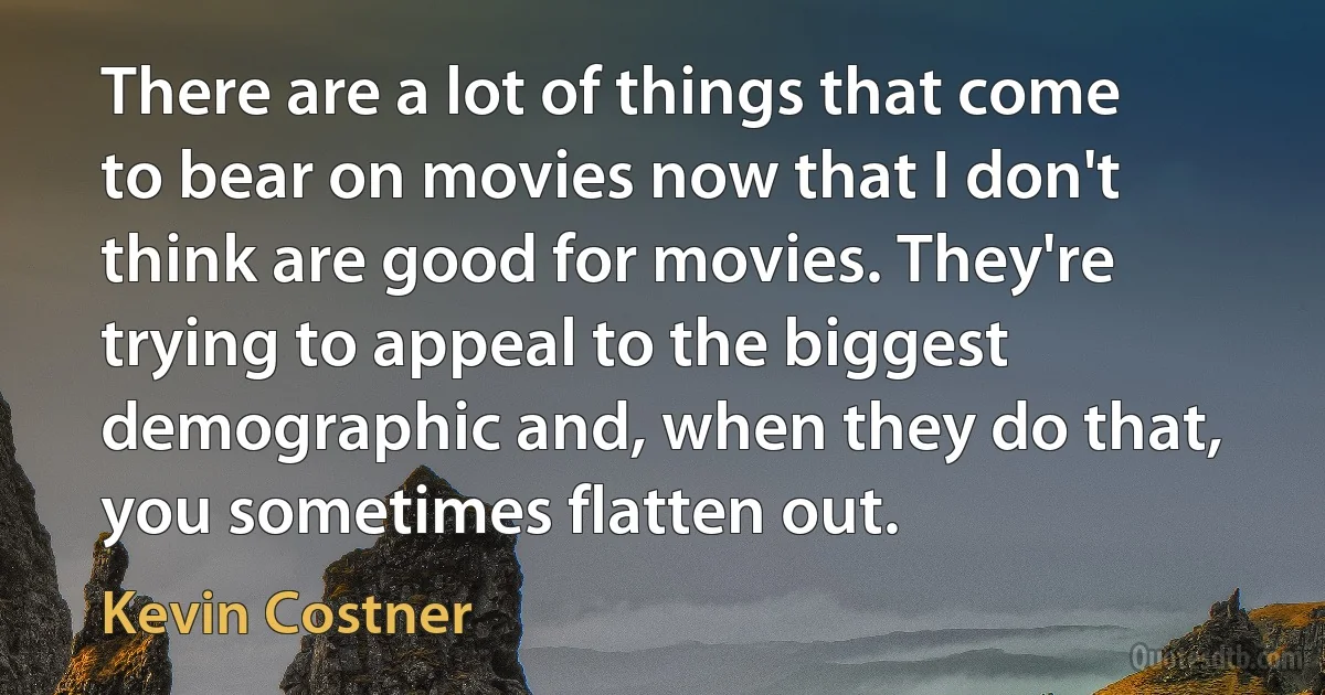 There are a lot of things that come to bear on movies now that I don't think are good for movies. They're trying to appeal to the biggest demographic and, when they do that, you sometimes flatten out. (Kevin Costner)