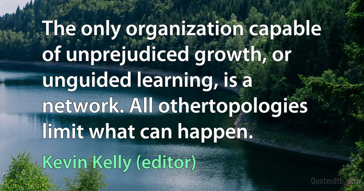 The only organization capable of unprejudiced growth, or unguided learning, is a network. All othertopologies limit what can happen. (Kevin Kelly (editor))