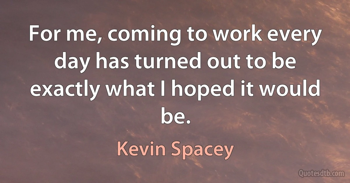 For me, coming to work every day has turned out to be exactly what I hoped it would be. (Kevin Spacey)