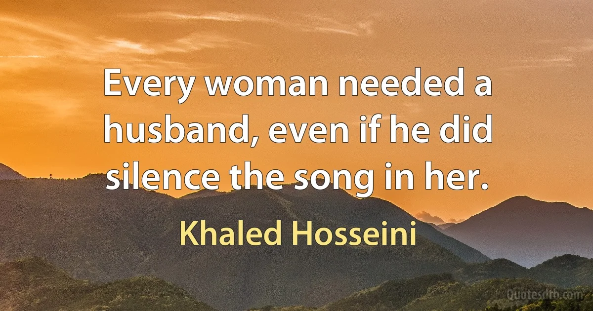 Every woman needed a husband, even if he did silence the song in her. (Khaled Hosseini)