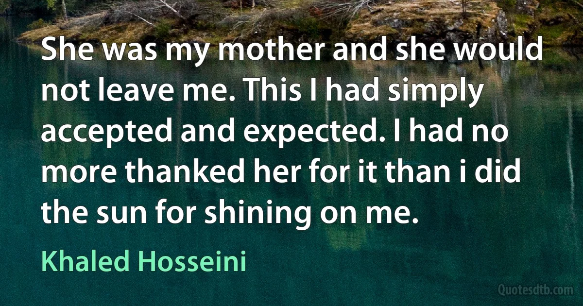 She was my mother and she would not leave me. This I had simply accepted and expected. I had no more thanked her for it than i did the sun for shining on me. (Khaled Hosseini)