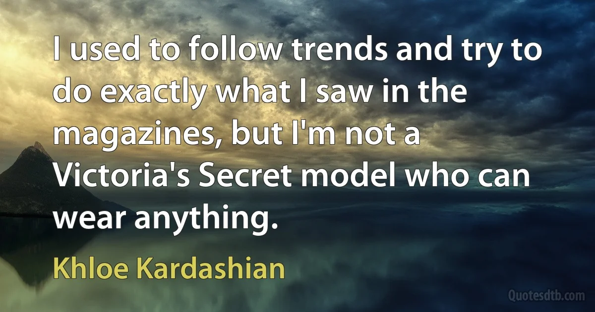 I used to follow trends and try to do exactly what I saw in the magazines, but I'm not a Victoria's Secret model who can wear anything. (Khloe Kardashian)