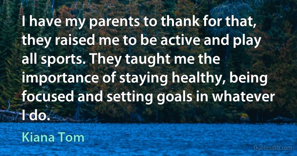 I have my parents to thank for that, they raised me to be active and play all sports. They taught me the importance of staying healthy, being focused and setting goals in whatever I do. (Kiana Tom)