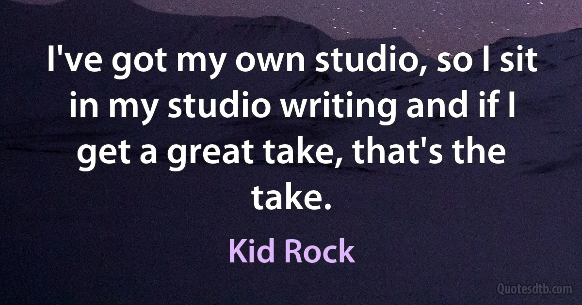 I've got my own studio, so I sit in my studio writing and if I get a great take, that's the take. (Kid Rock)