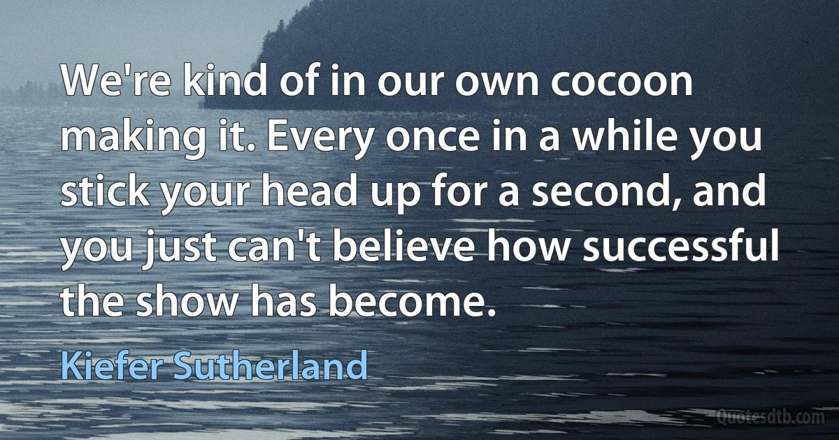 We're kind of in our own cocoon making it. Every once in a while you stick your head up for a second, and you just can't believe how successful the show has become. (Kiefer Sutherland)