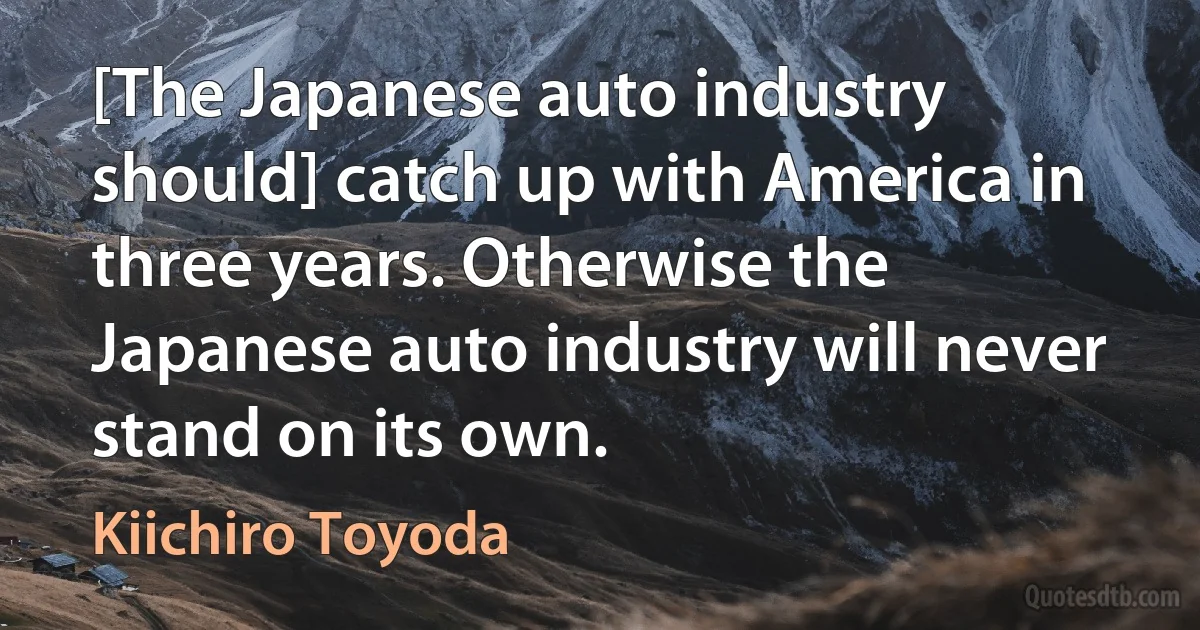 [The Japanese auto industry should] catch up with America in three years. Otherwise the Japanese auto industry will never stand on its own. (Kiichiro Toyoda)