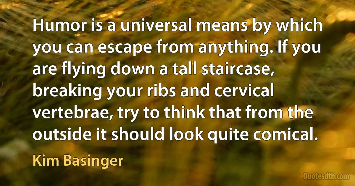 Humor is a universal means by which you can escape from anything. If you are flying down a tall staircase, breaking your ribs and cervical vertebrae, try to think that from the outside it should look quite comical. (Kim Basinger)