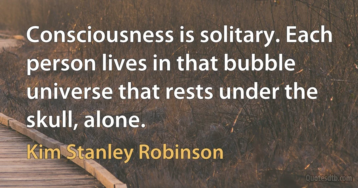 Consciousness is solitary. Each person lives in that bubble universe that rests under the skull, alone. (Kim Stanley Robinson)