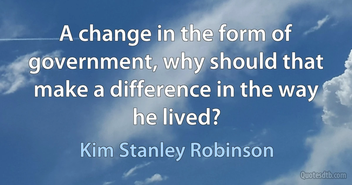 A change in the form of government, why should that make a difference in the way he lived? (Kim Stanley Robinson)