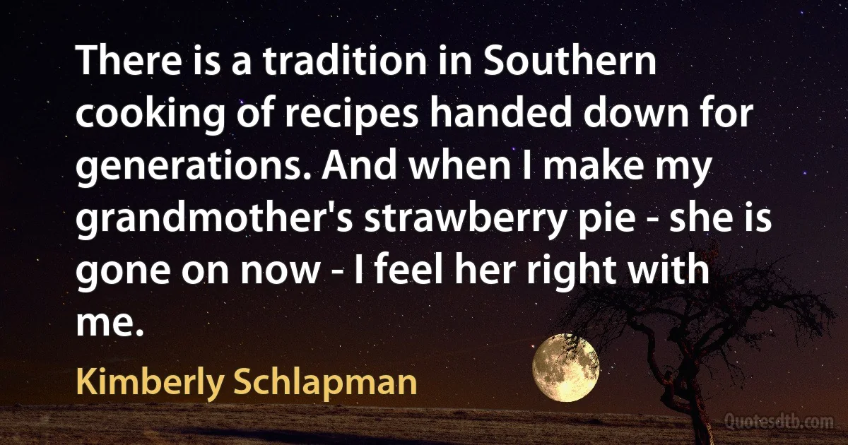 There is a tradition in Southern cooking of recipes handed down for generations. And when I make my grandmother's strawberry pie - she is gone on now - I feel her right with me. (Kimberly Schlapman)