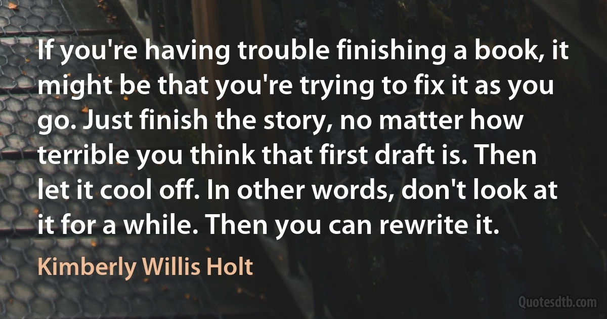 If you're having trouble finishing a book, it might be that you're trying to fix it as you go. Just finish the story, no matter how terrible you think that first draft is. Then let it cool off. In other words, don't look at it for a while. Then you can rewrite it. (Kimberly Willis Holt)