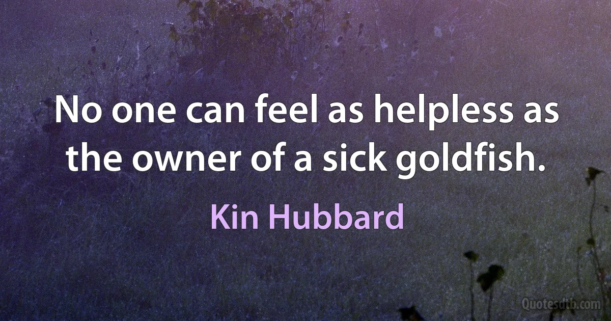 No one can feel as helpless as the owner of a sick goldfish. (Kin Hubbard)