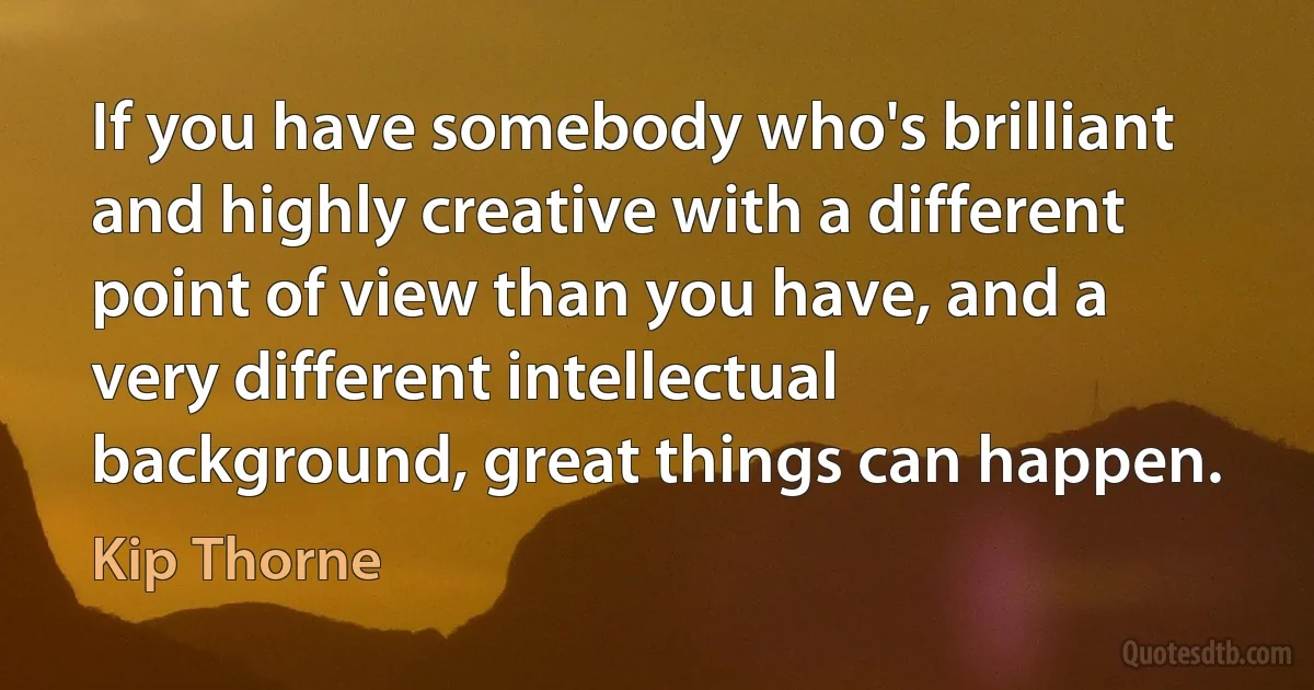 If you have somebody who's brilliant and highly creative with a different point of view than you have, and a very different intellectual background, great things can happen. (Kip Thorne)