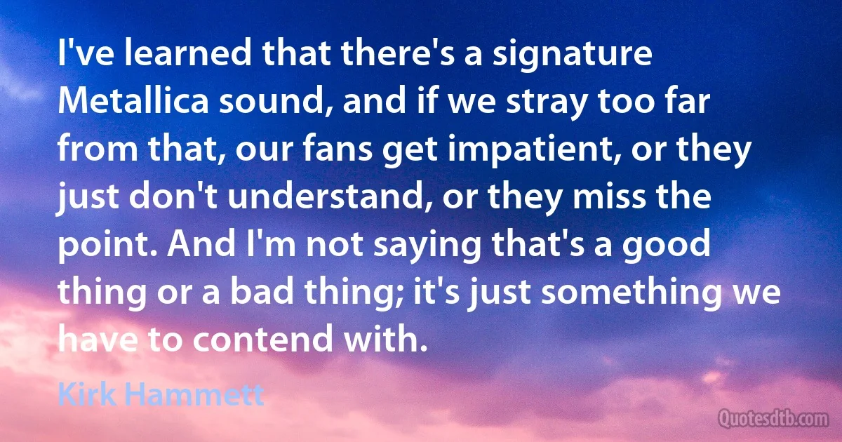 I've learned that there's a signature Metallica sound, and if we stray too far from that, our fans get impatient, or they just don't understand, or they miss the point. And I'm not saying that's a good thing or a bad thing; it's just something we have to contend with. (Kirk Hammett)