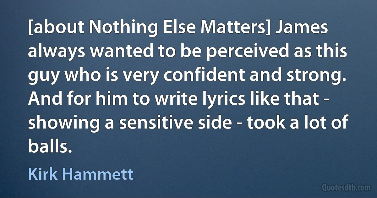 [about Nothing Else Matters] James always wanted to be perceived as this guy who is very confident and strong. And for him to write lyrics like that - showing a sensitive side - took a lot of balls. (Kirk Hammett)