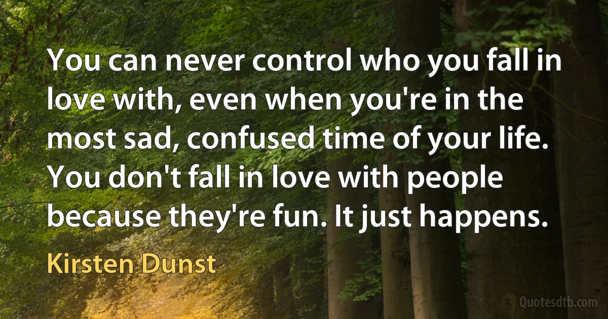 You can never control who you fall in love with, even when you're in the most sad, confused time of your life. You don't fall in love with people because they're fun. It just happens. (Kirsten Dunst)