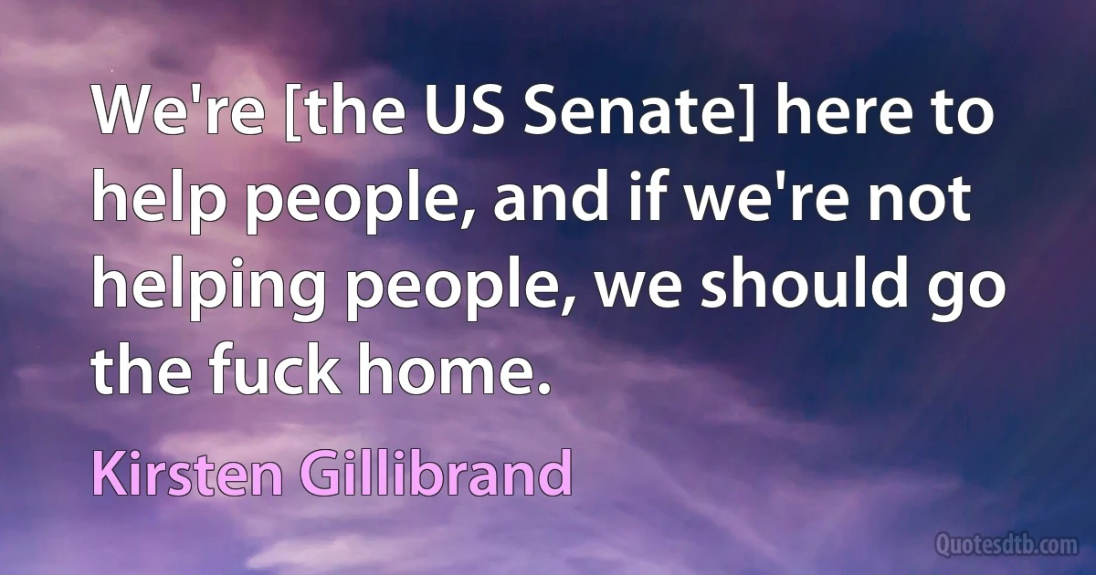 We're [the US Senate] here to help people, and if we're not helping people, we should go the fuck home. (Kirsten Gillibrand)