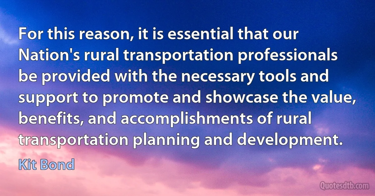 For this reason, it is essential that our Nation's rural transportation professionals be provided with the necessary tools and support to promote and showcase the value, benefits, and accomplishments of rural transportation planning and development. (Kit Bond)