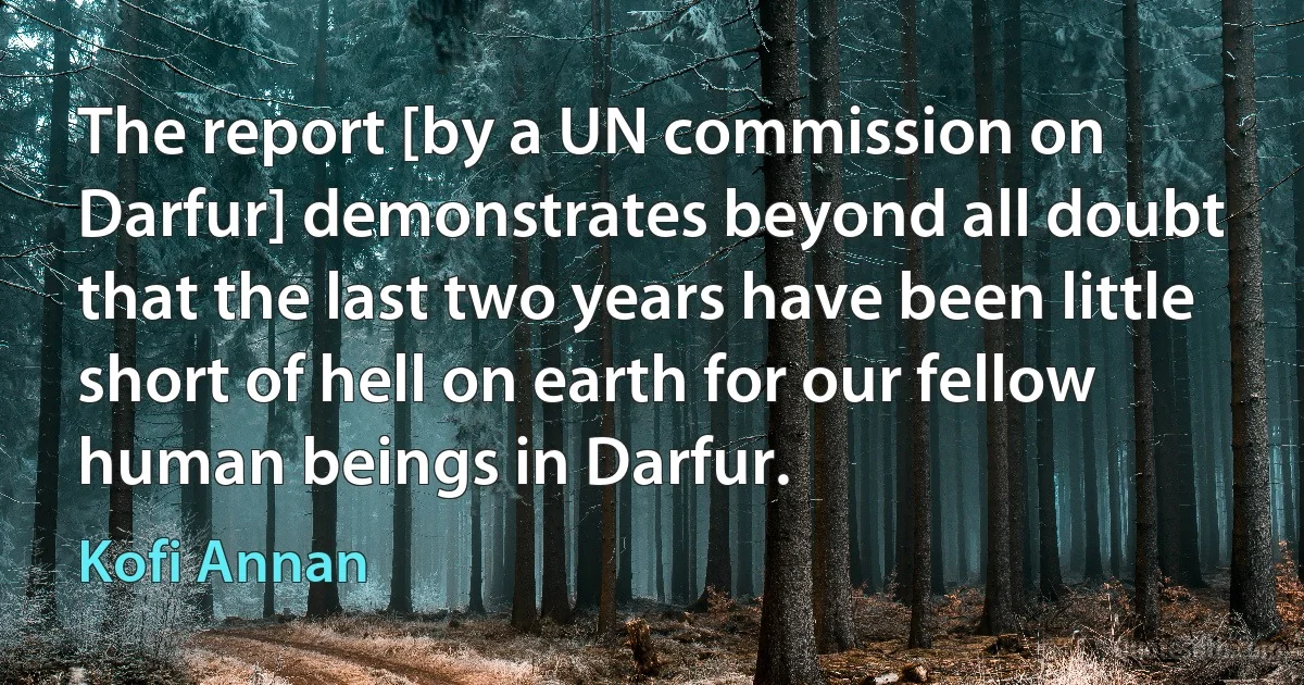 The report [by a UN commission on Darfur] demonstrates beyond all doubt that the last two years have been little short of hell on earth for our fellow human beings in Darfur. (Kofi Annan)