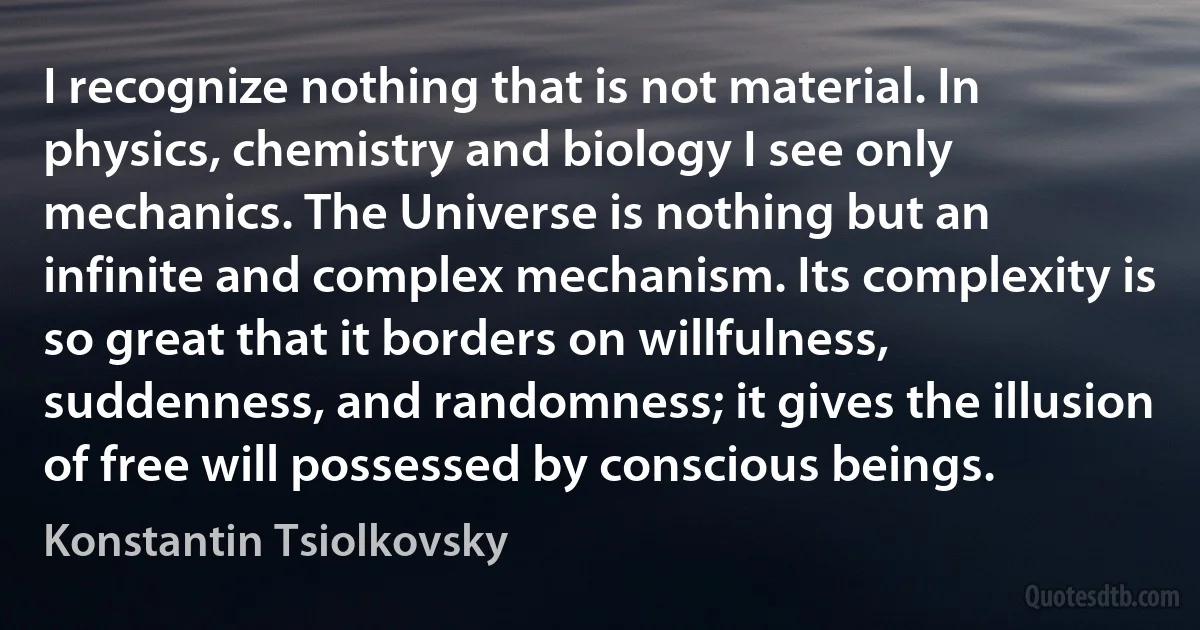 I recognize nothing that is not material. In physics, chemistry and biology I see only mechanics. The Universe is nothing but an infinite and complex mechanism. Its complexity is so great that it borders on willfulness, suddenness, and randomness; it gives the illusion of free will possessed by conscious beings. (Konstantin Tsiolkovsky)