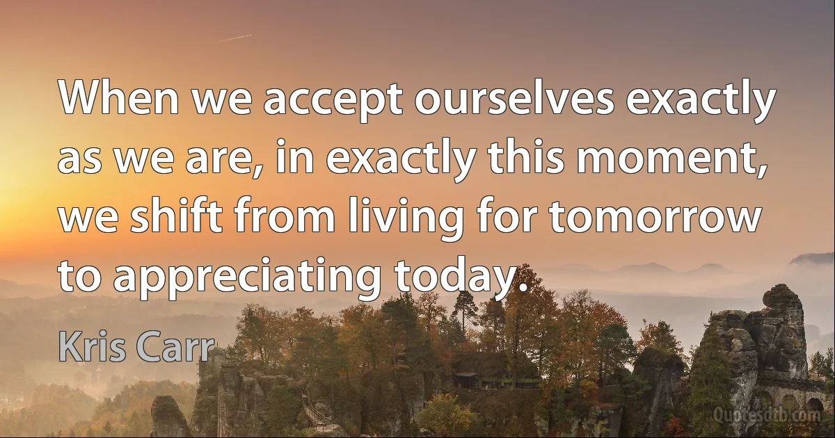 When we accept ourselves exactly as we are, in exactly this moment, we shift from living for tomorrow to appreciating today. (Kris Carr)