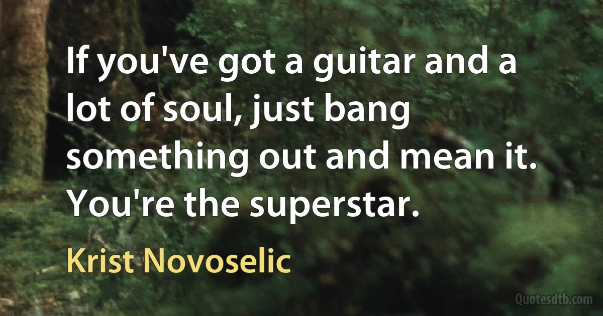 If you've got a guitar and a lot of soul, just bang something out and mean it. You're the superstar. (Krist Novoselic)