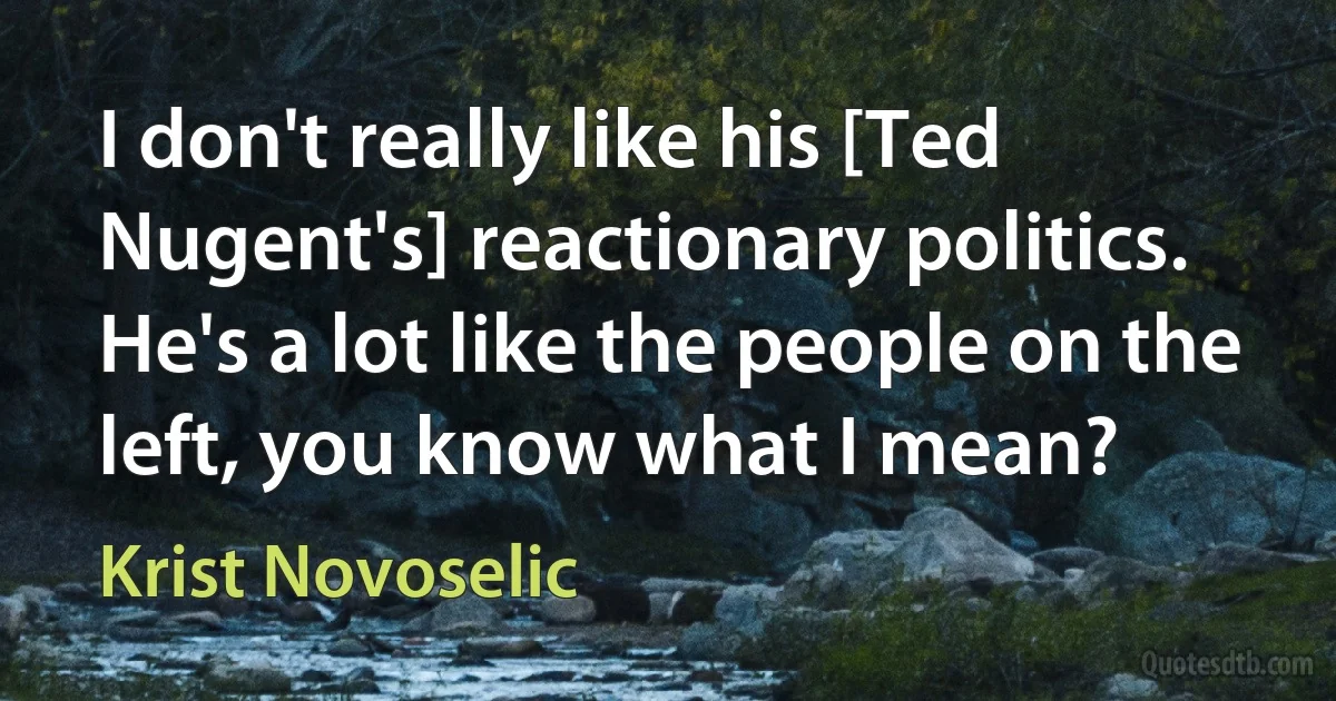 I don't really like his [Ted Nugent's] reactionary politics. He's a lot like the people on the left, you know what I mean? (Krist Novoselic)