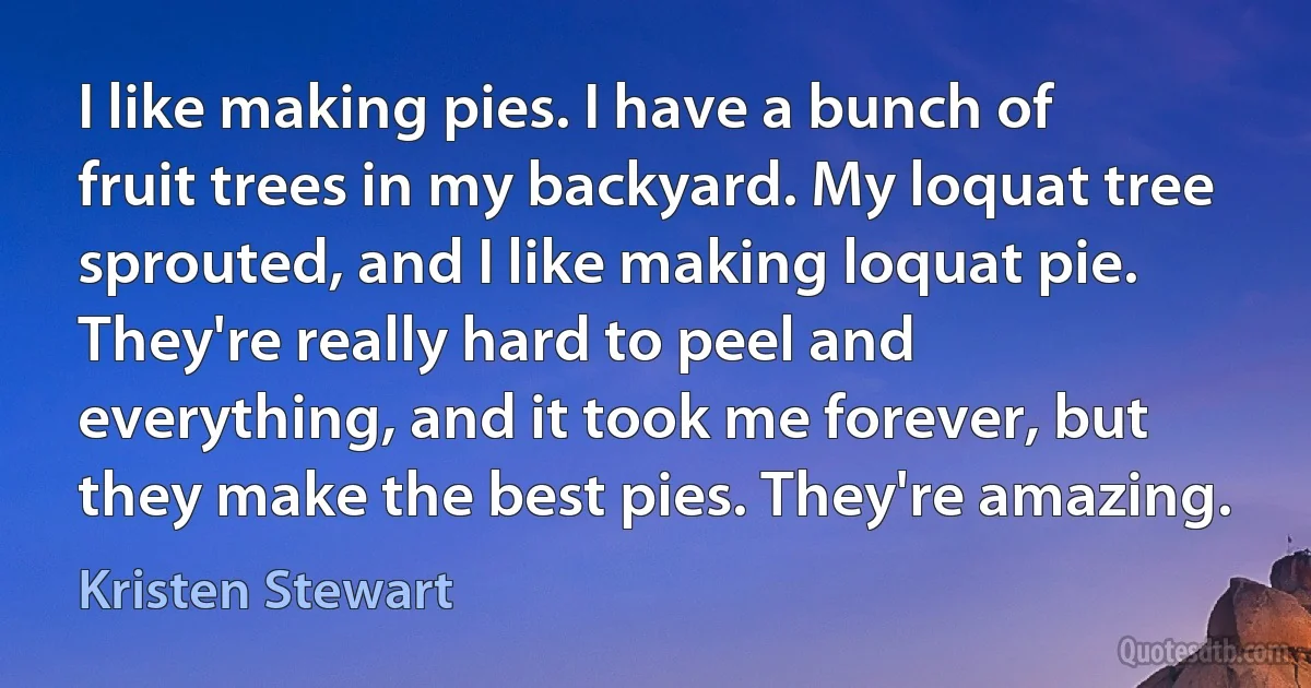 I like making pies. I have a bunch of fruit trees in my backyard. My loquat tree sprouted, and I like making loquat pie. They're really hard to peel and everything, and it took me forever, but they make the best pies. They're amazing. (Kristen Stewart)