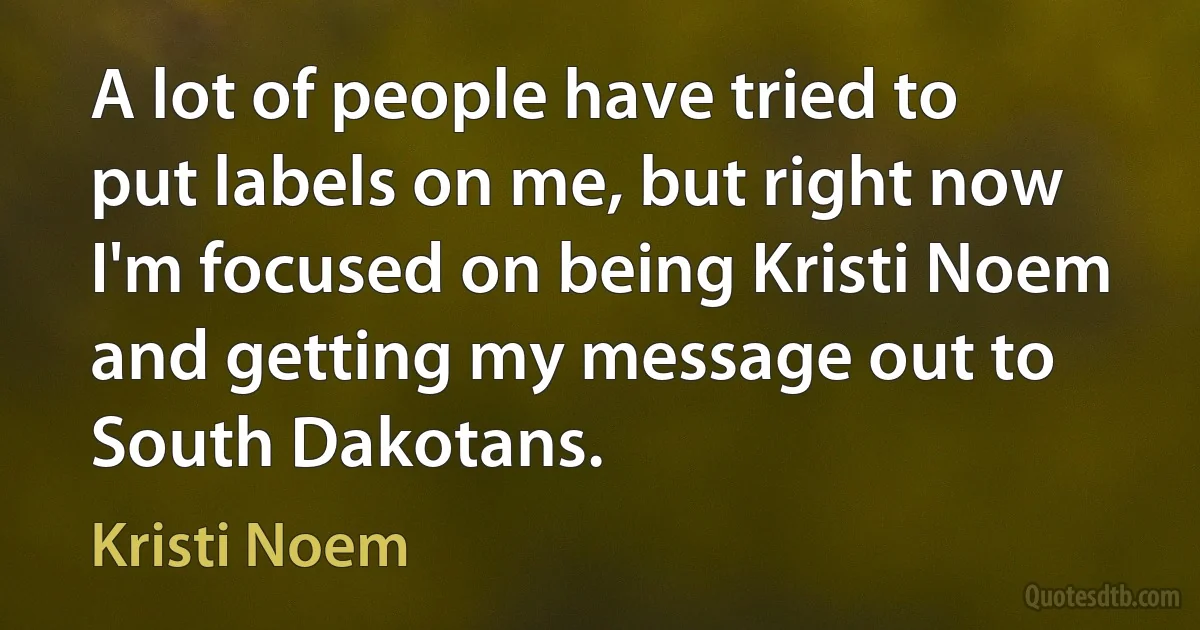 A lot of people have tried to put labels on me, but right now I'm focused on being Kristi Noem and getting my message out to South Dakotans. (Kristi Noem)