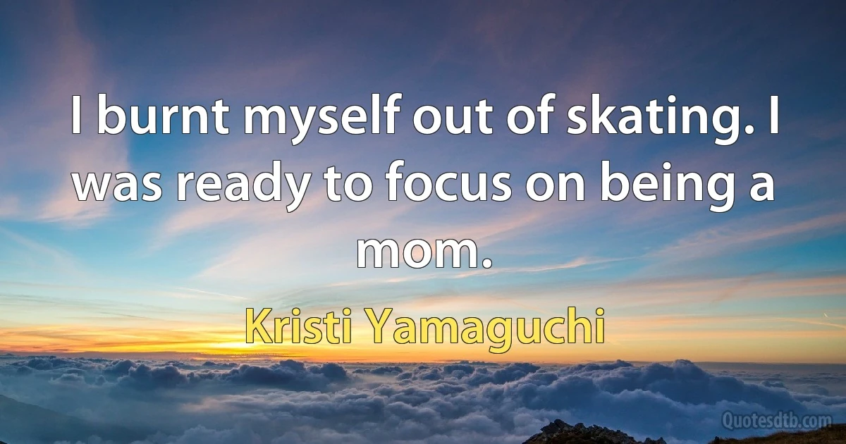 I burnt myself out of skating. I was ready to focus on being a mom. (Kristi Yamaguchi)