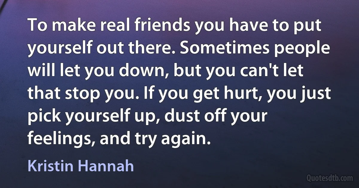 To make real friends you have to put yourself out there. Sometimes people will let you down, but you can't let that stop you. If you get hurt, you just pick yourself up, dust off your feelings, and try again. (Kristin Hannah)